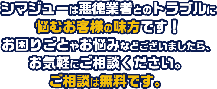 シマジューは悪徳業者とのトラブルに悩むお客様の味方です！お困りごとやお悩みなどございましたら、お気軽にご相談ください。ご相談は無料です。